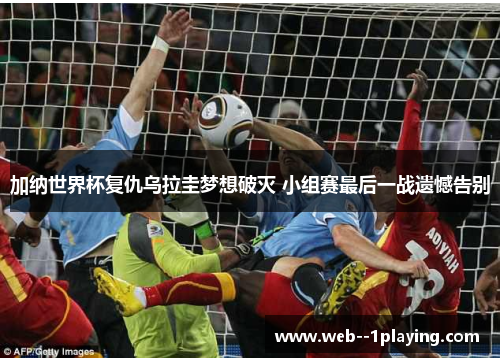 加纳世界杯复仇乌拉圭梦想破灭 小组赛最后一战遗憾告别